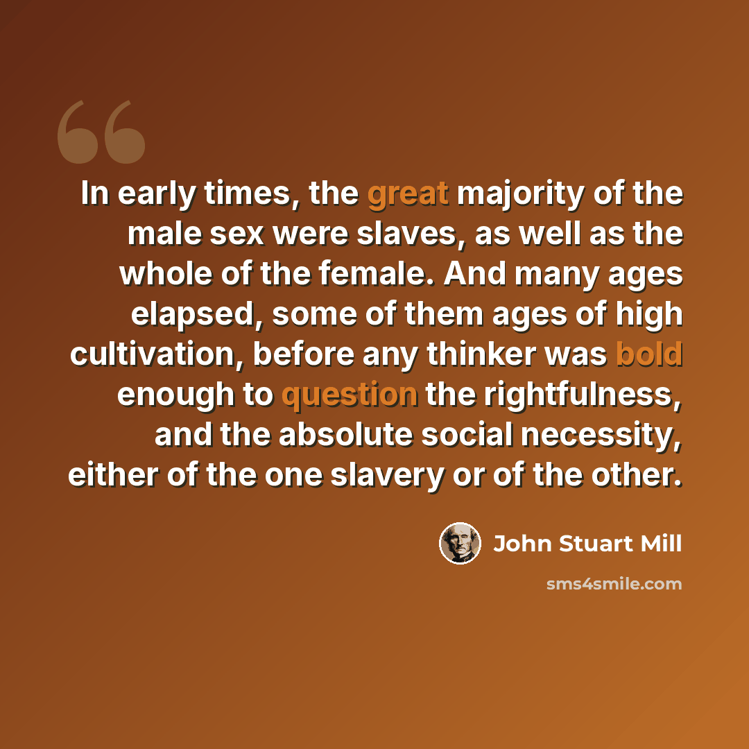 “In early times, the great majority of the male sex were slaves, as well as the whole of the female. And many ages elapsed, some of them ages of high cultivation, before any thinker was bold enough to question the rightfulness, and the absolute social necessity, either of the one slavery or of the…” quote by John Stuart Mill