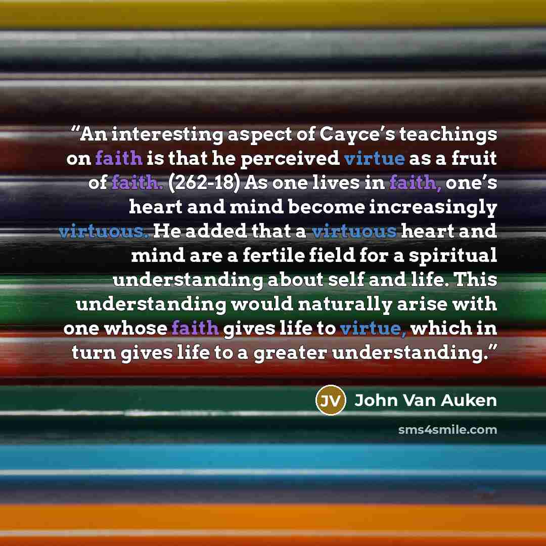 “An interesting aspect of Cayce’s teachings on faith is that he perceived virtue as a fruit of faith. (262-18) As one lives in faith, one’s heart and mind become increasingly virtuous. He added that a virtuous heart and mind are a fertile field for a spiritual understanding about self and life…” quote by John Van Auken