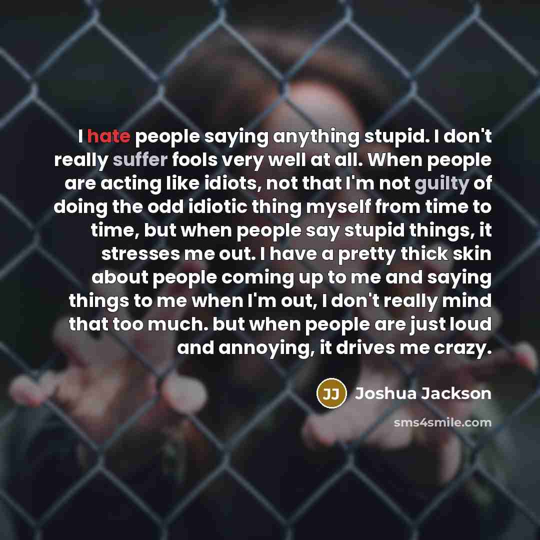 “I hate people saying anything stupid. I don't really suffer fools very well at all. When people are acting like idiots, not that I'm not guilty of doing the odd idiotic thing myself from time to time, but when people say stupid things, it stresses me out. I have a pretty thick skin about people…” quote by Joshua Jackson