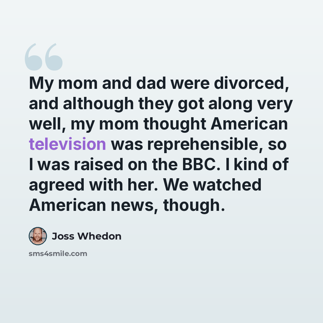 “My mom and dad were divorced, and although they got along very well, my mom thought American television was reprehensible, so I was raised on the BBC. I kind of agreed with her. We watched American news, though.” quote by Joss Whedon