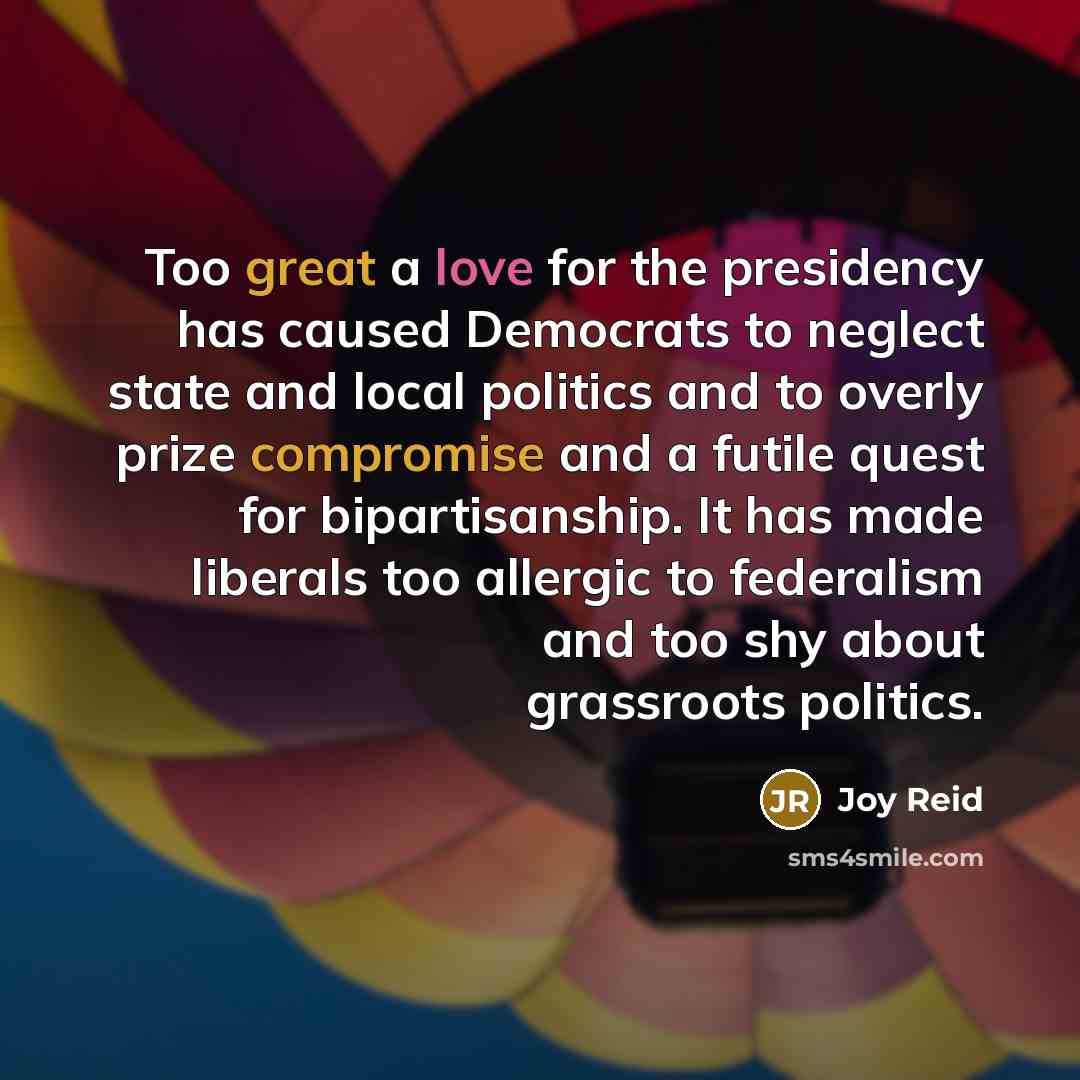 “Too great a love for the presidency has caused Democrats to neglect state and local politics and to overly prize compromise and a futile quest for bipartisanship. It has made liberals too allergic to federalism and too shy about grassroots politics.” quote by Joy Reid