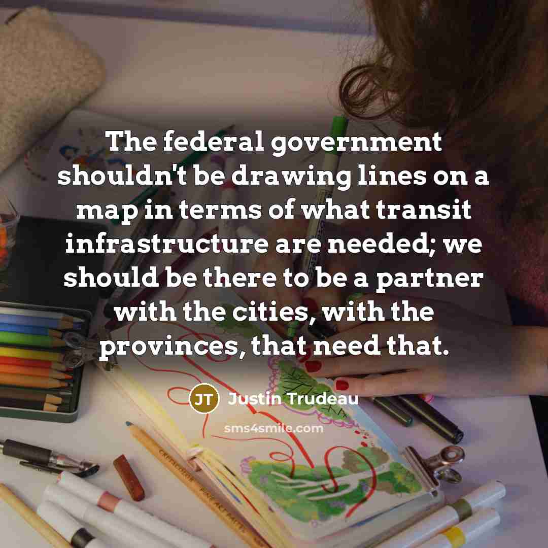 “The federal government shouldn't be drawing lines on a map in terms of what transit infrastructure are needed; we should be there to be a partner with the cities, with the provinces, that need that.” quote by Justin Trudeau