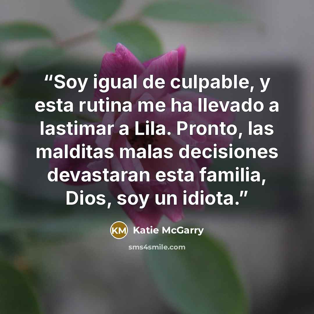 “Soy igual de culpable, y esta rutina me ha llevado a lastimar a Lila. Pronto, las malditas malas decisiones devastaran esta familia, Dios, soy un idiota.” quote by Katie McGarry