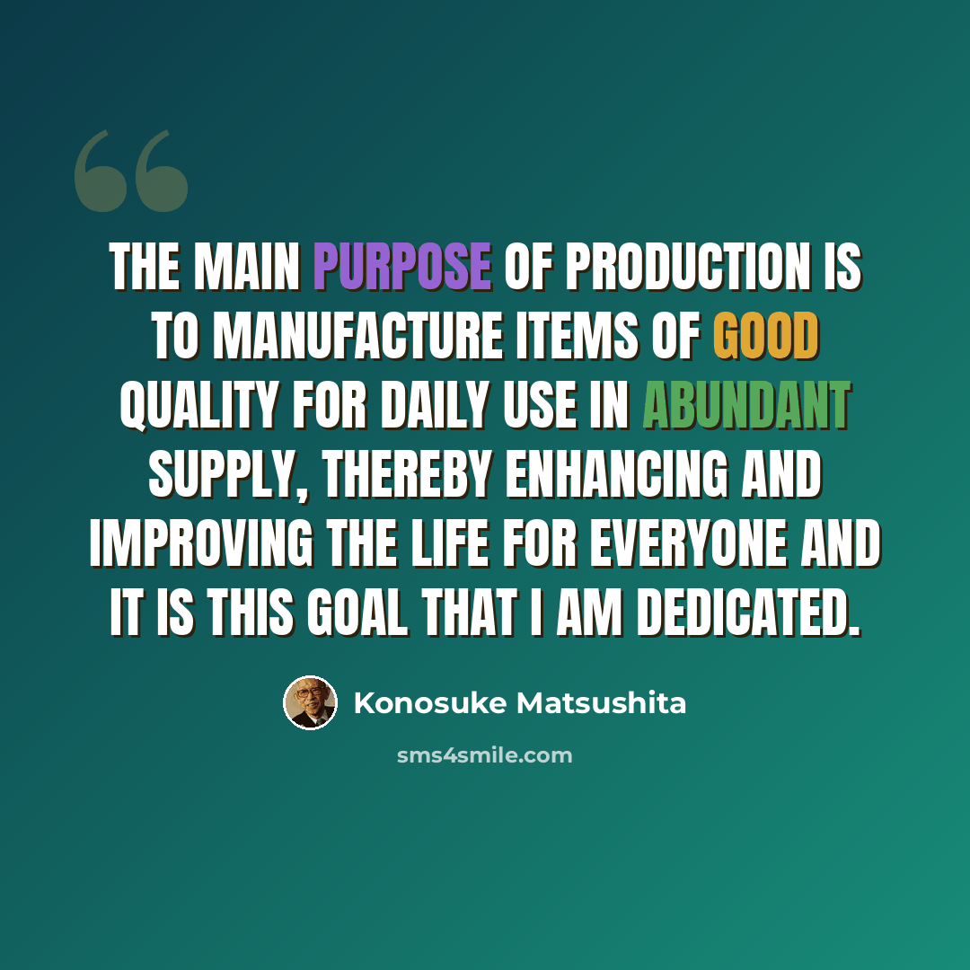 “The main purpose of production is to manufacture items of good quality for daily use in abundant supply, thereby enhancing and improving the life for everyone and it is this goal that I am dedicated.” quote by Konosuke Matsushita