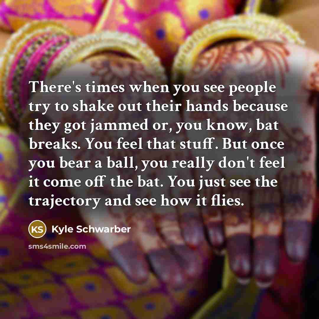 “There's times when you see people try to shake out their hands because they got jammed or, you know, bat breaks. You feel that stuff. But once you bear a ball, you really don't feel it come off the bat. You just see the trajectory and see how it flies.” quote by Kyle Schwarber