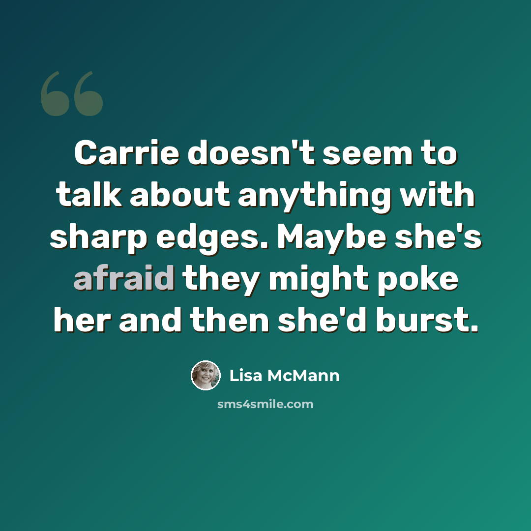 “Carrie doesn't seem to talk about anything with sharp edges. Maybe she's afraid they might poke her and then she'd burst.” quote by Lisa McMann