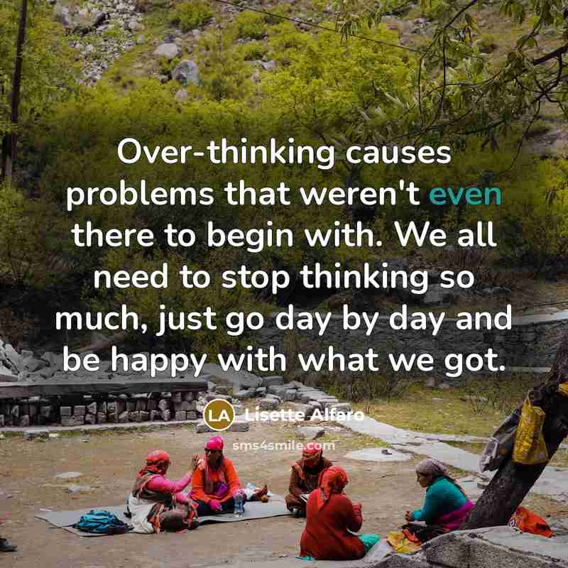 “Over-thinking causes problems that weren't even there to begin with. We all need to stop thinking so much, just go day by day and be happy with what we got.” quote by Lisette Alfaro