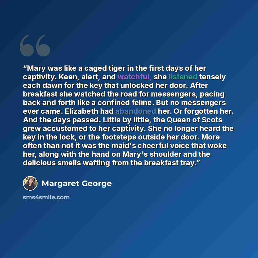 “Mary was like a caged tiger in the first days of her captivity. Keen, alert, and watchful, she listened tensely each dawn for the key that unlocked her door. After breakfast she watched the road for messengers, pacing back and forth like a confined feline. But no messengers ever came. Elizabeth…” quote by Margaret George