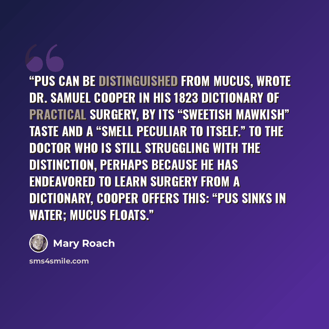 “Pus can be distinguished from mucus, wrote Dr. Samuel Cooper in his 1823 Dictionary of Practical Surgery, by its “sweetish mawkish” taste and a “smell peculiar to itself.” To the doctor who is still struggling with the distinction, perhaps because he has endeavored to learn surgery from a…” quote by Mary Roach