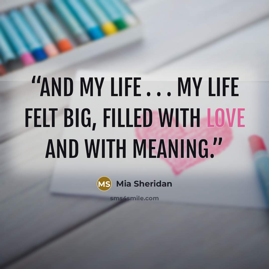 “And my life . . . my life felt big, filled with love and with meaning.” quote by Mia Sheridan