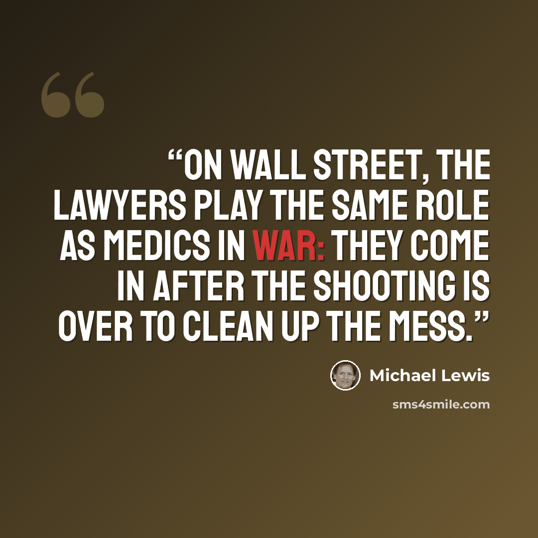 “On Wall Street, the lawyers play the same role as medics in war: They come in after the shooting is over to clean up the mess.” quote by Michael Lewis