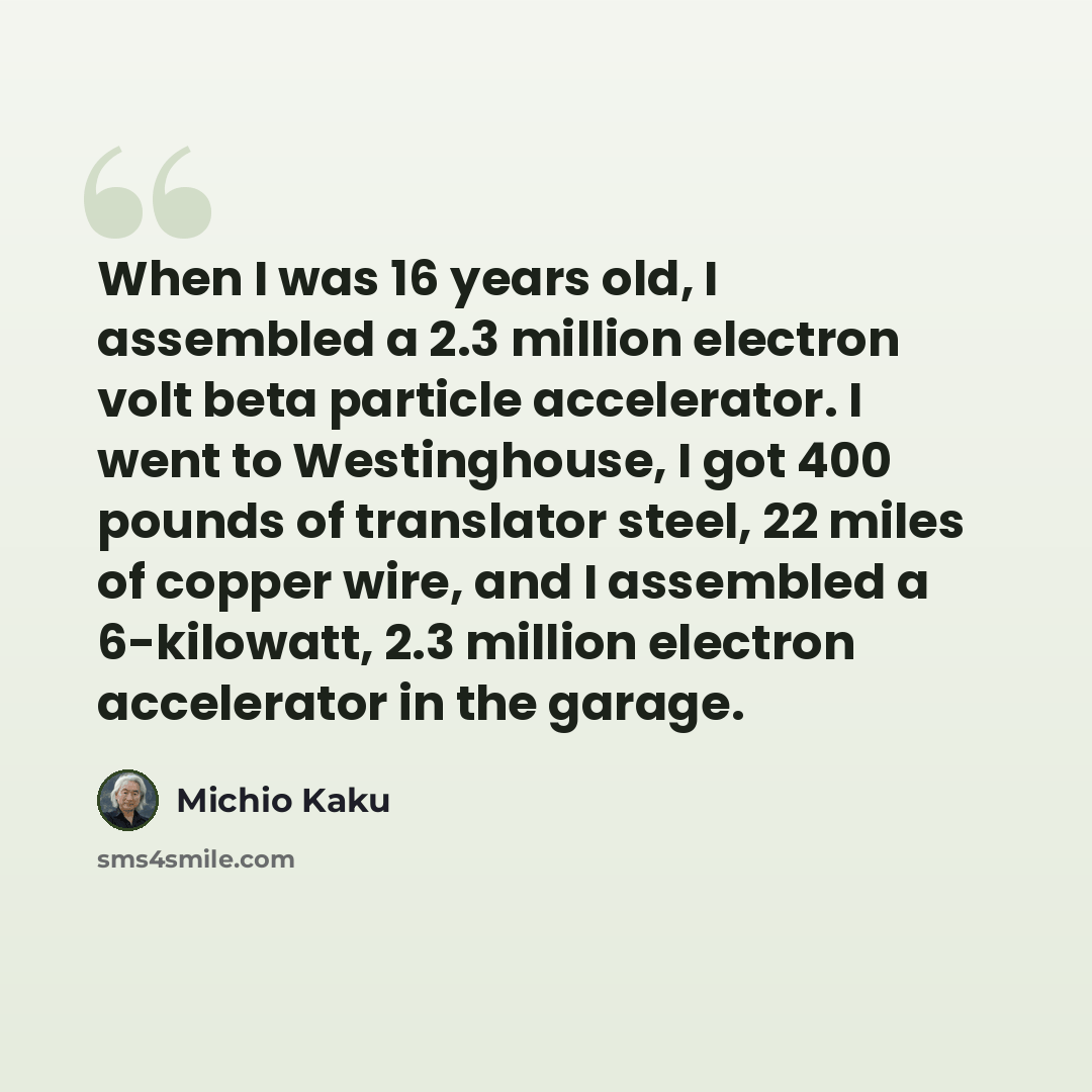 “When I was 16 years old, I assembled a 2.3 million electron volt beta particle accelerator. I went to Westinghouse, I got 400 pounds of translator steel, 22 miles of copper wire, and I assembled a 6-kilowatt, 2.3 million electron accelerator in the garage.” quote by Michio Kaku