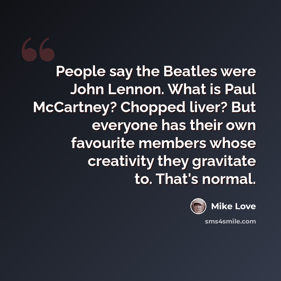 “People say the Beatles were John Lennon. What is Paul McCartney? Chopped liver? But everyone has their own favourite members whose creativity they gravitate to. That's normal.” quote by Mike Love