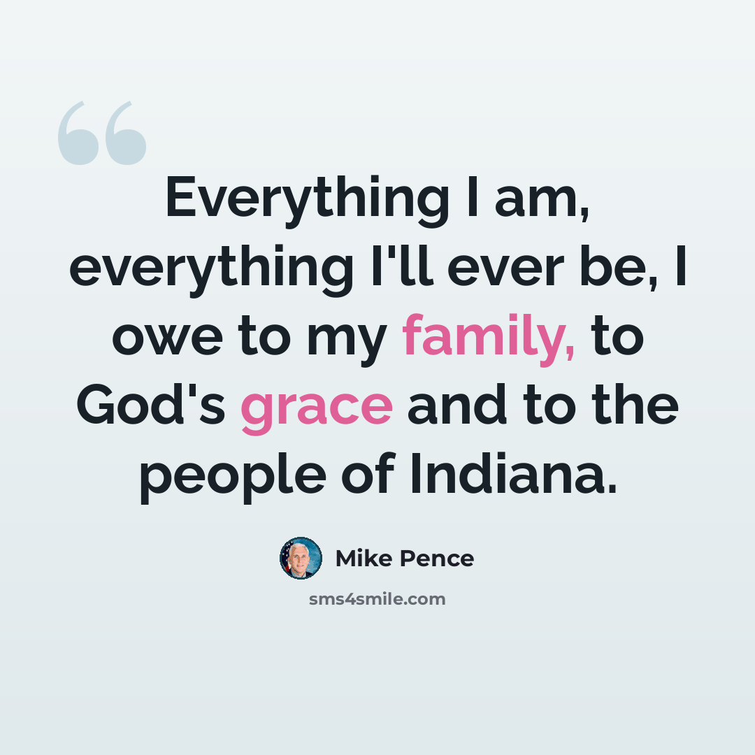 “Everything I am, everything I'll ever be, I owe to my family, to God's grace and to the people of Indiana.” quote by Mike Pence