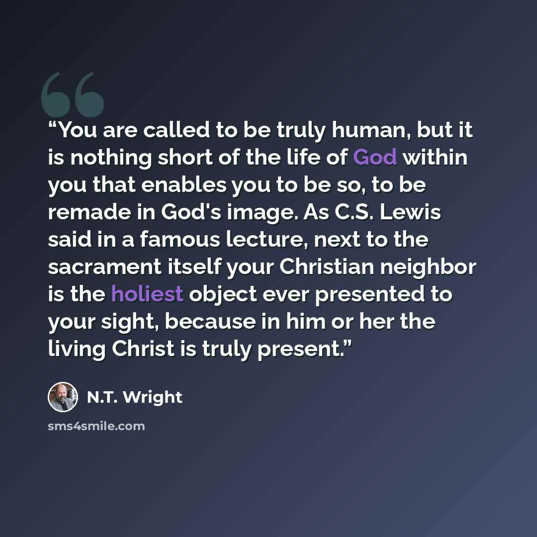 “You are called to be truly human, but it is nothing short of the life of God within you that enables you to be so, to be remade in God's image. As C.S. Lewis said in a famous lecture, next to the sacrament itself your Christian neighbor is the holiest object ever presented to your sight, because…” quote by N.T. Wright