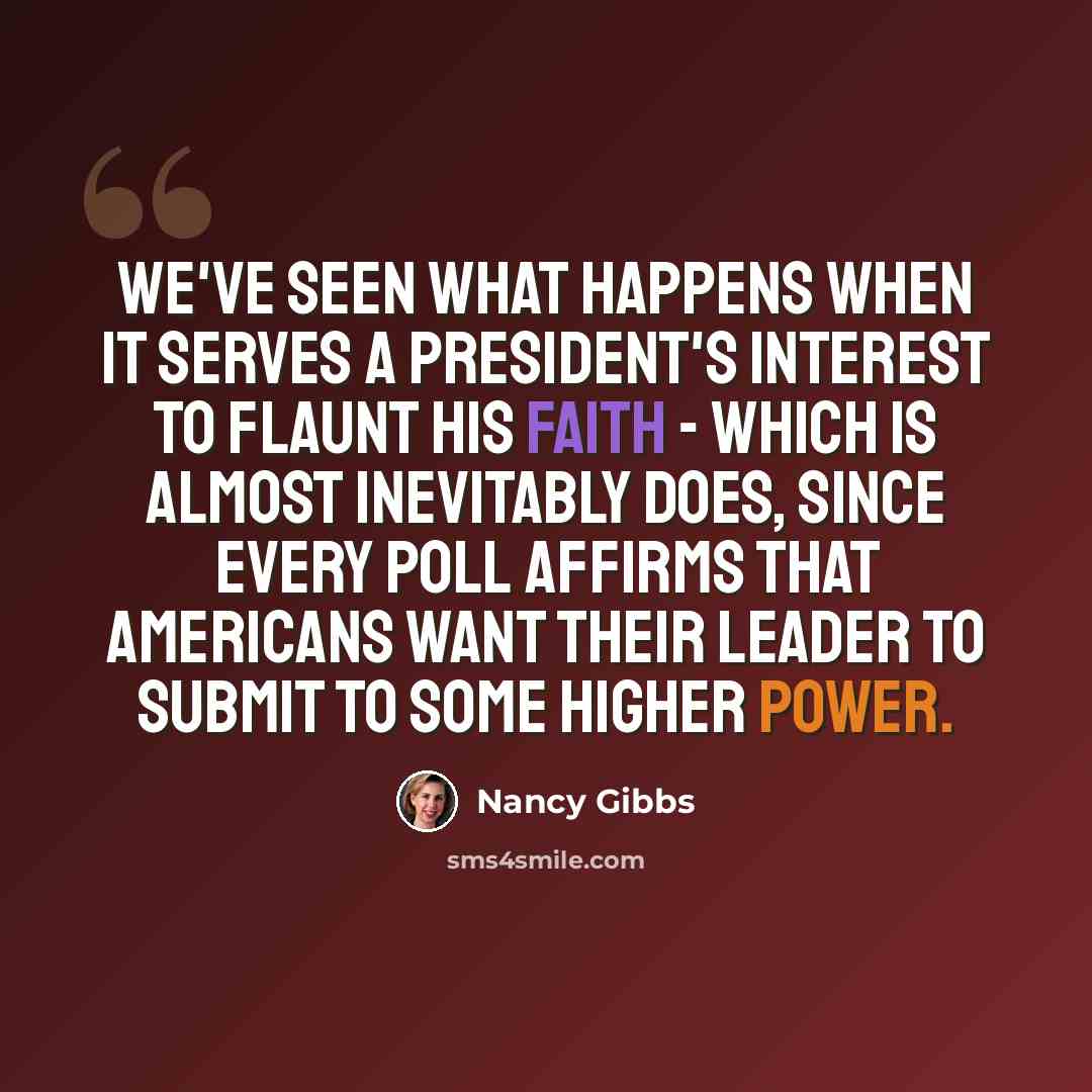 “We've seen what happens when it serves a president's interest to flaunt his faith - which is almost inevitably does, since every poll affirms that Americans want their leader to submit to some higher power.” quote by Nancy Gibbs