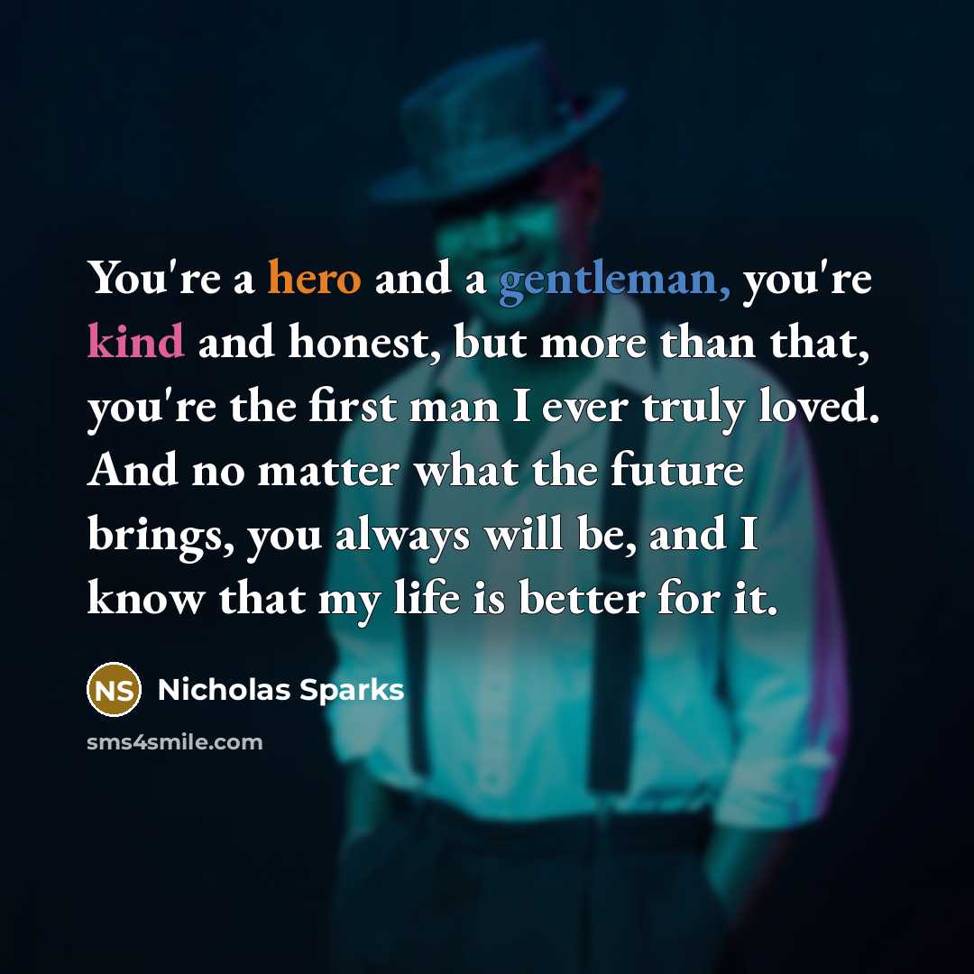 “You're a hero and a gentleman, you're kind and honest, but more than that, you're the first man I ever truly loved. And no matter what the future brings, you always will be, and I know that my life is better for it.” quote by Nicholas Sparks