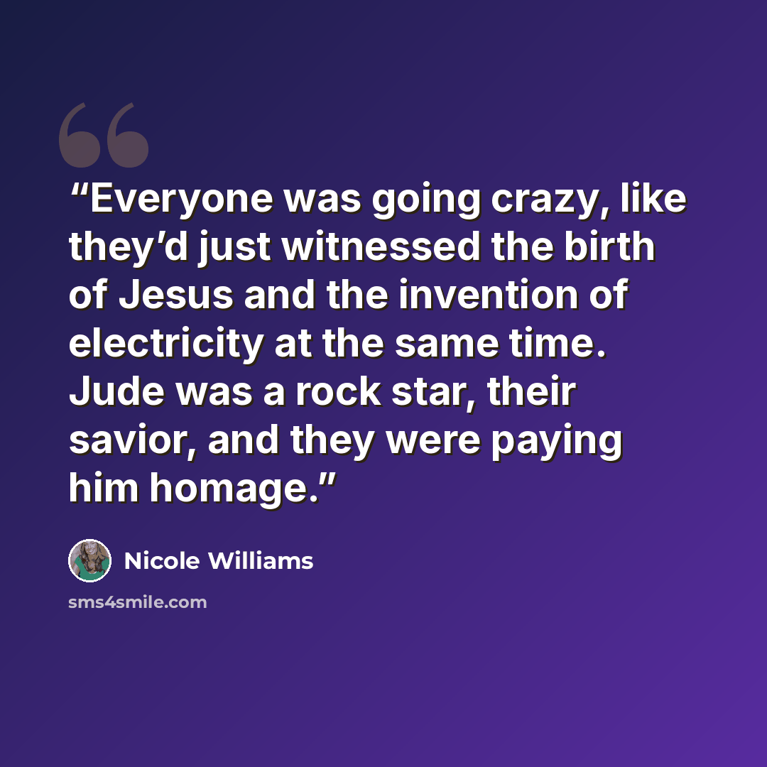 “Everyone was going crazy, like they’d just witnessed the birth of Jesus and the invention of electricity at the same time. Jude was a rock star, their savior, and they were paying him homage.” quote by Nicole Williams