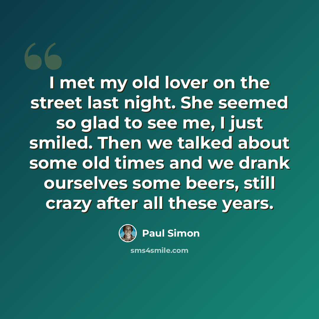 “I met my old lover on the street last night. She seemed so glad to see me, I just smiled. Then we talked about some old times and we drank ourselves some beers, still crazy after all these years.” quote by Paul Simon