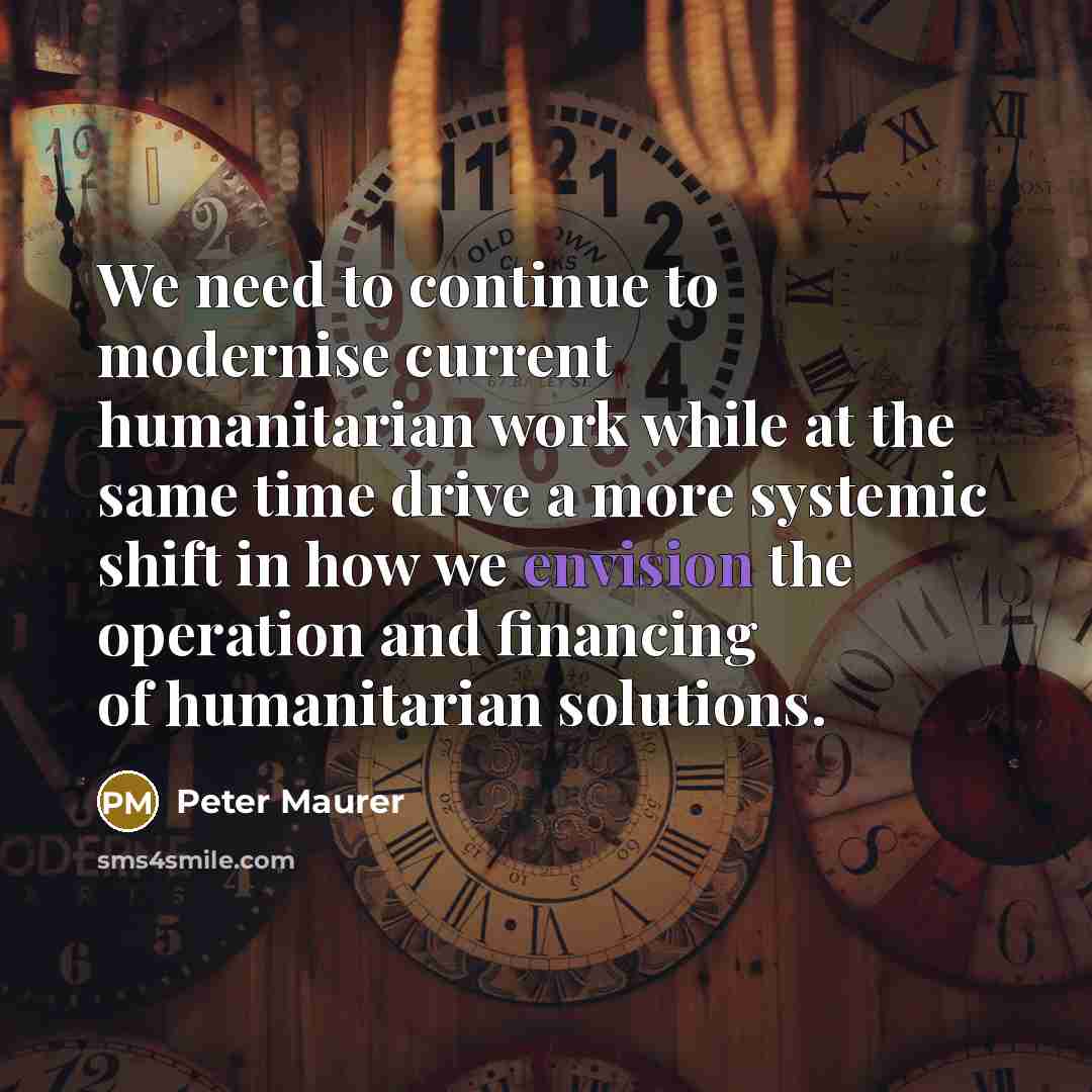 “We need to continue to modernise current humanitarian work while at the same time drive a more systemic shift in how we envision the operation and financing of humanitarian solutions.” quote by Peter Maurer