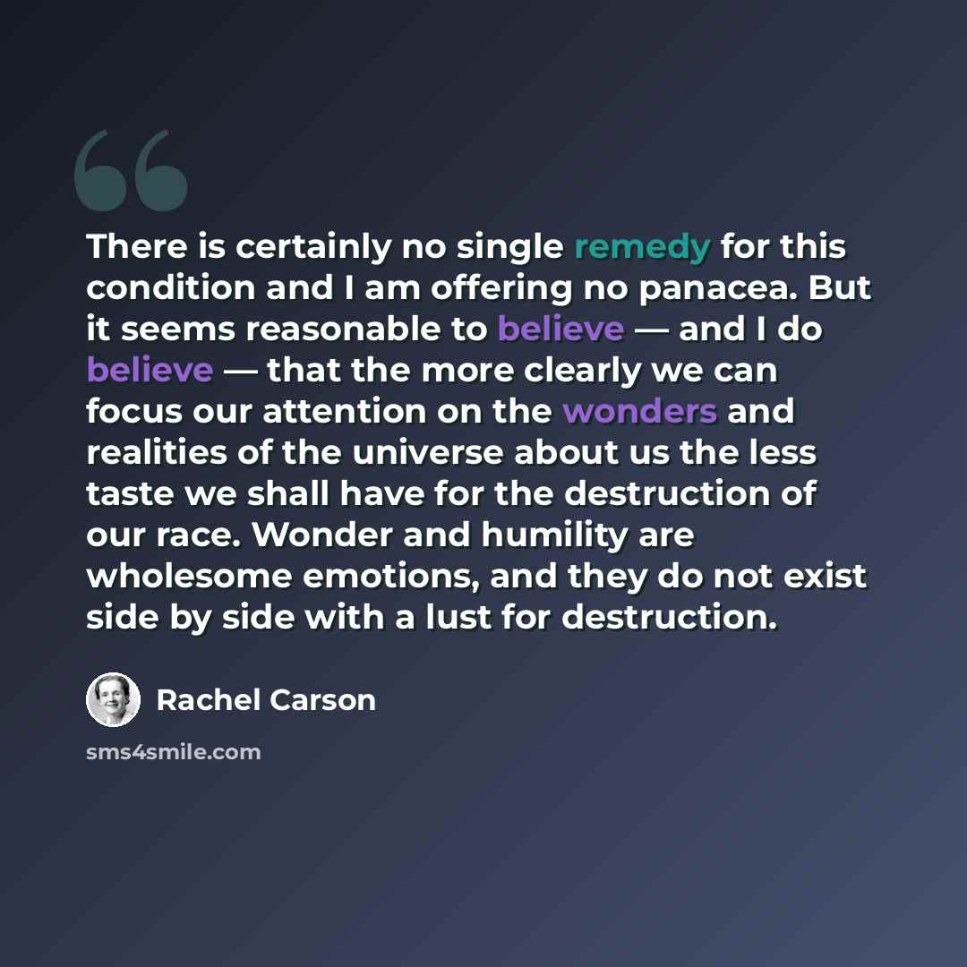 “There is certainly no single remedy for this condition and I am offering no panacea. But it seems reasonable to believe — and I do believe — that the more clearly we can focus our attention on the wonders and realities of the universe about us the less taste we shall have for the destruction of…” quote by Rachel Carson