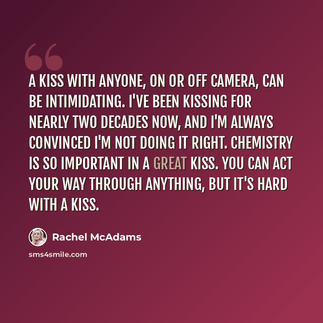 “A kiss with anyone, on or off camera, can be intimidating. I've been kissing for nearly two decades now, and I'm always convinced I'm not doing it right. Chemistry is so important in a great kiss. You can act your way through anything, but it's hard with a kiss.” quote by Rachel McAdams