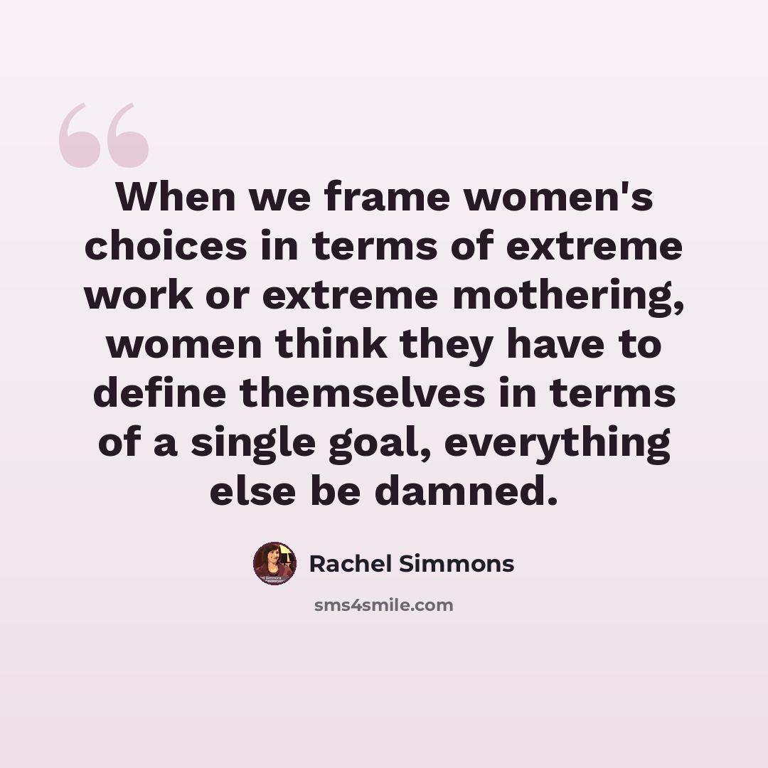 “When we frame women's choices in terms of extreme work or extreme mothering, women think they have to define themselves in terms of a single goal, everything else be damned.” quote by Rachel Simmons