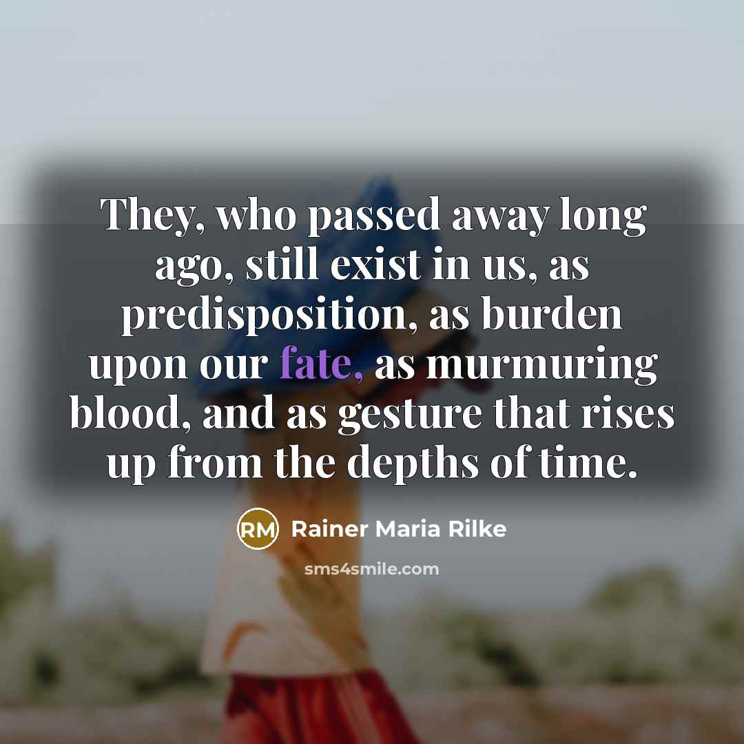 “They, who passed away long ago, still exist in us, as predisposition, as burden upon our fate, as murmuring blood, and as gesture that rises up from the depths of time.” quote by Rainer Maria Rilke