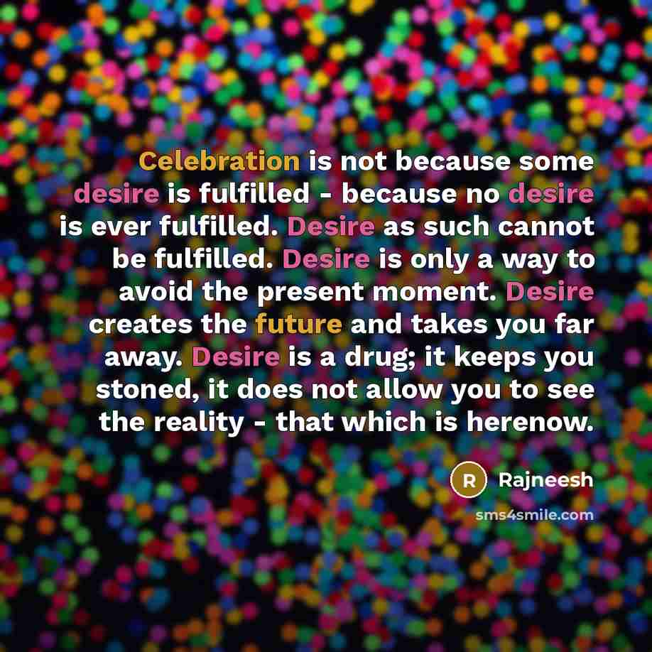 “Celebration is not because some desire is fulfilled - because no desire is ever fulfilled. Desire as such cannot be fulfilled. Desire is only a way to avoid the present moment. Desire creates the future and takes you far away. Desire is a drug; it keeps you stoned, it does not allow you to see the…” quote by Rajneesh