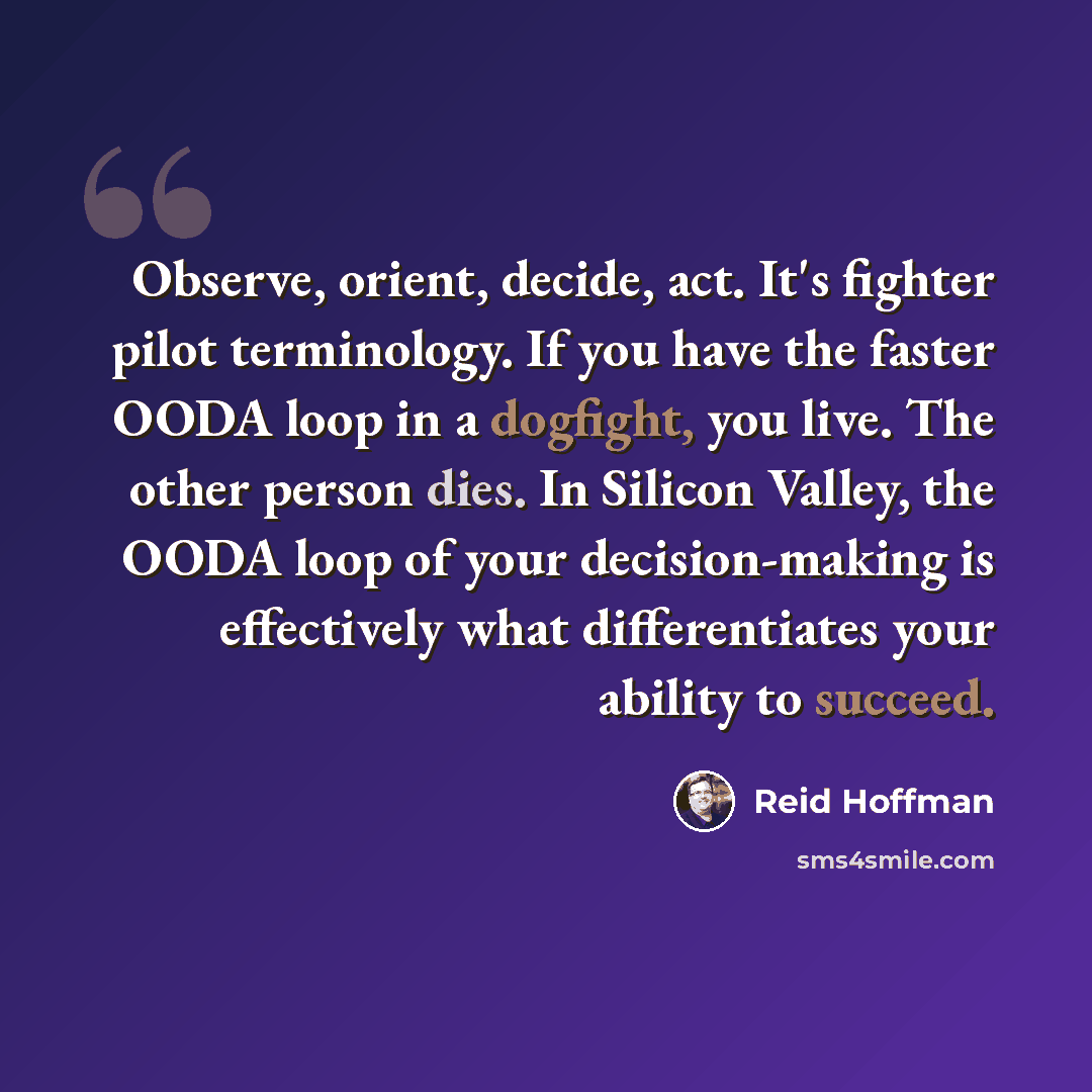 “Observe, orient, decide, act. It's fighter pilot terminology. If you have the faster OODA loop in a dogfight, you live. The other person dies. In Silicon Valley, the OODA loop of your decision-making is effectively what differentiates your ability to succeed.” quote by Reid Hoffman
