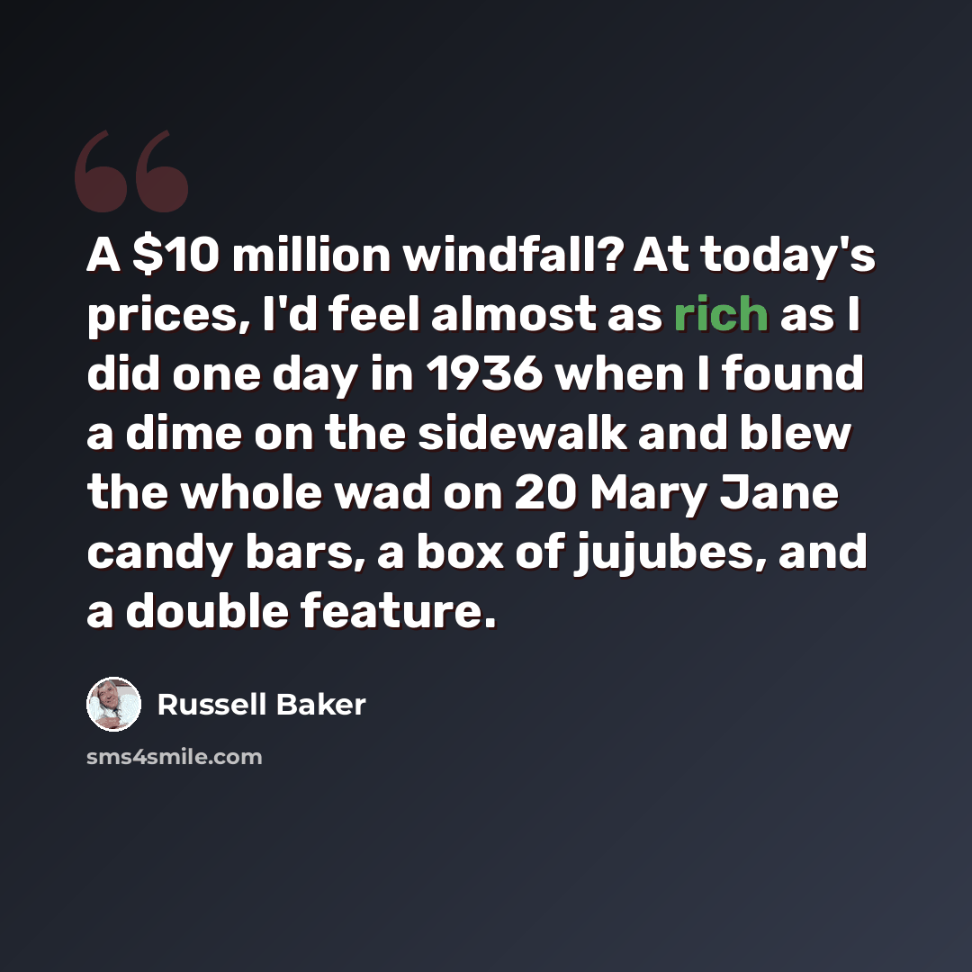 “A $10 million windfall? At today's prices, I'd feel almost as rich as I did one day in 1936 when I found a dime on the sidewalk and blew the whole wad on 20 Mary Jane candy bars, a box of jujubes, and a double feature.” quote by Russell Baker