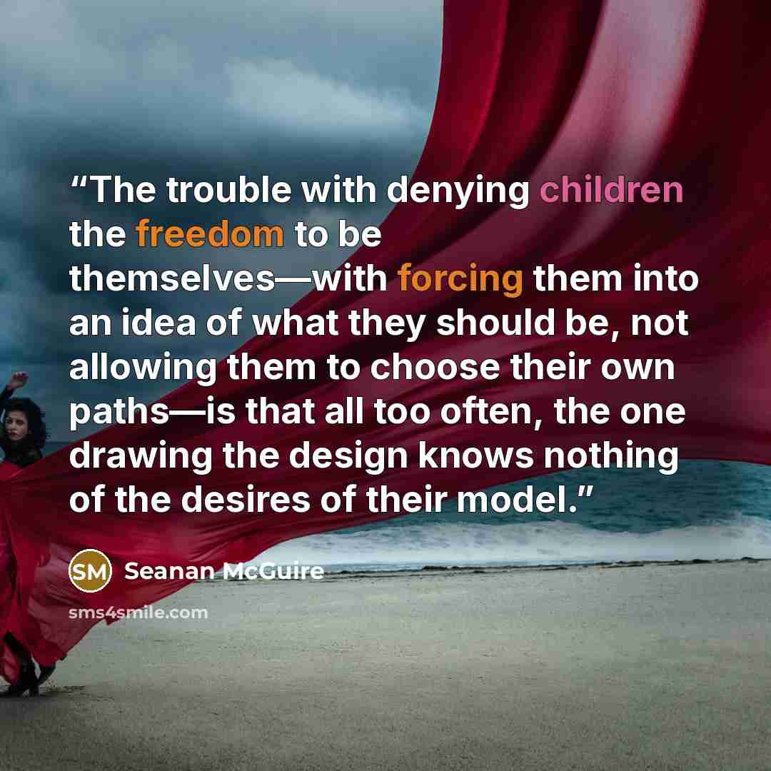 “The trouble with denying children the freedom to be themselves—with forcing them into an idea of what they should be, not allowing them to choose their own paths—is that all too often, the one drawing the design knows nothing of the desires of their model.” quote by Seanan McGuire