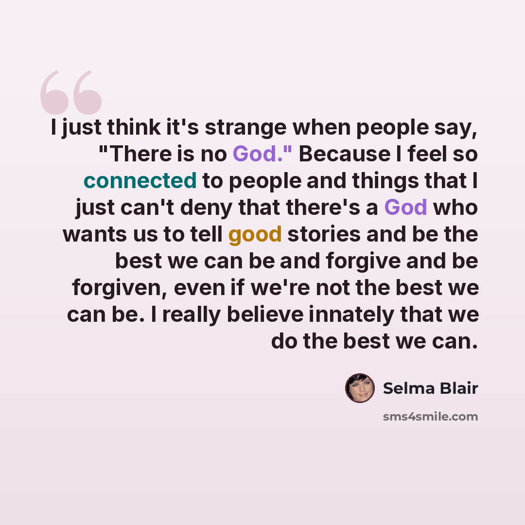 “I just think it's strange when people say, "There is no God." Because I feel so connected to people and things that I just can't deny that there's a God who wants us to tell good stories and be the best we can be and forgive and be forgiven, even if we're not the best we can be. I really believe…” quote by Selma Blair