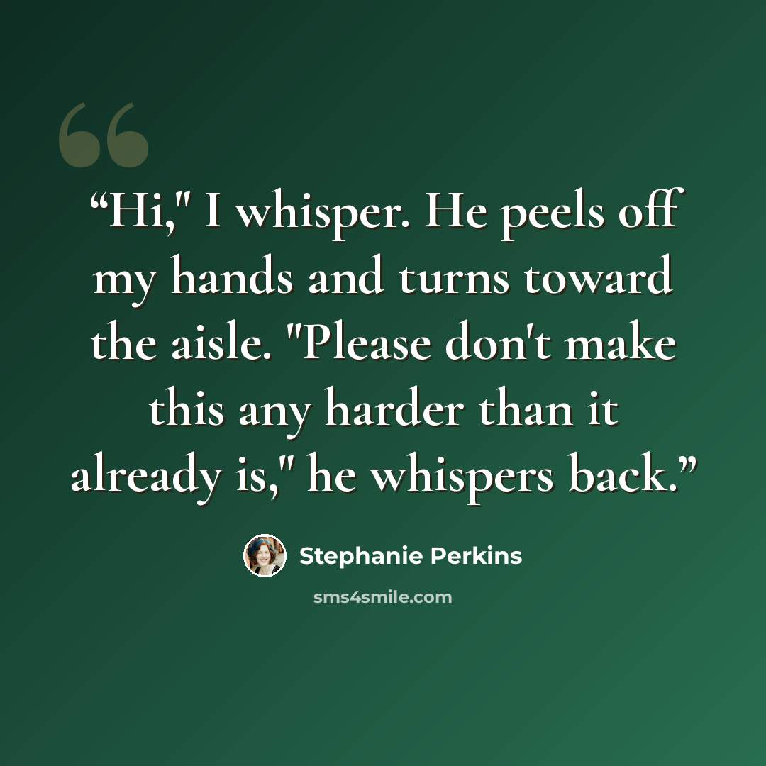 “Hi," I whisper. He peels off my hands and turns toward the aisle. "Please don't make this any harder than it already is," he whispers back.” quote by Stephanie Perkins