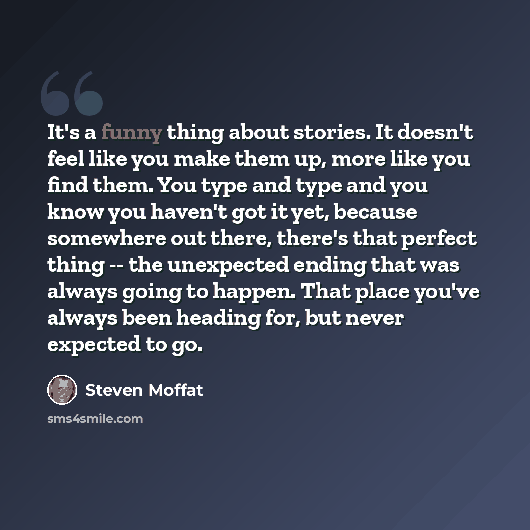 “It's a funny thing about stories. It doesn't feel like you make them up, more like you find them. You type and type and you know you haven't got it yet, because somewhere out there, there's that perfect thing -- the unexpected ending that was always going to happen. That place you've always been…” quote by Steven Moffat