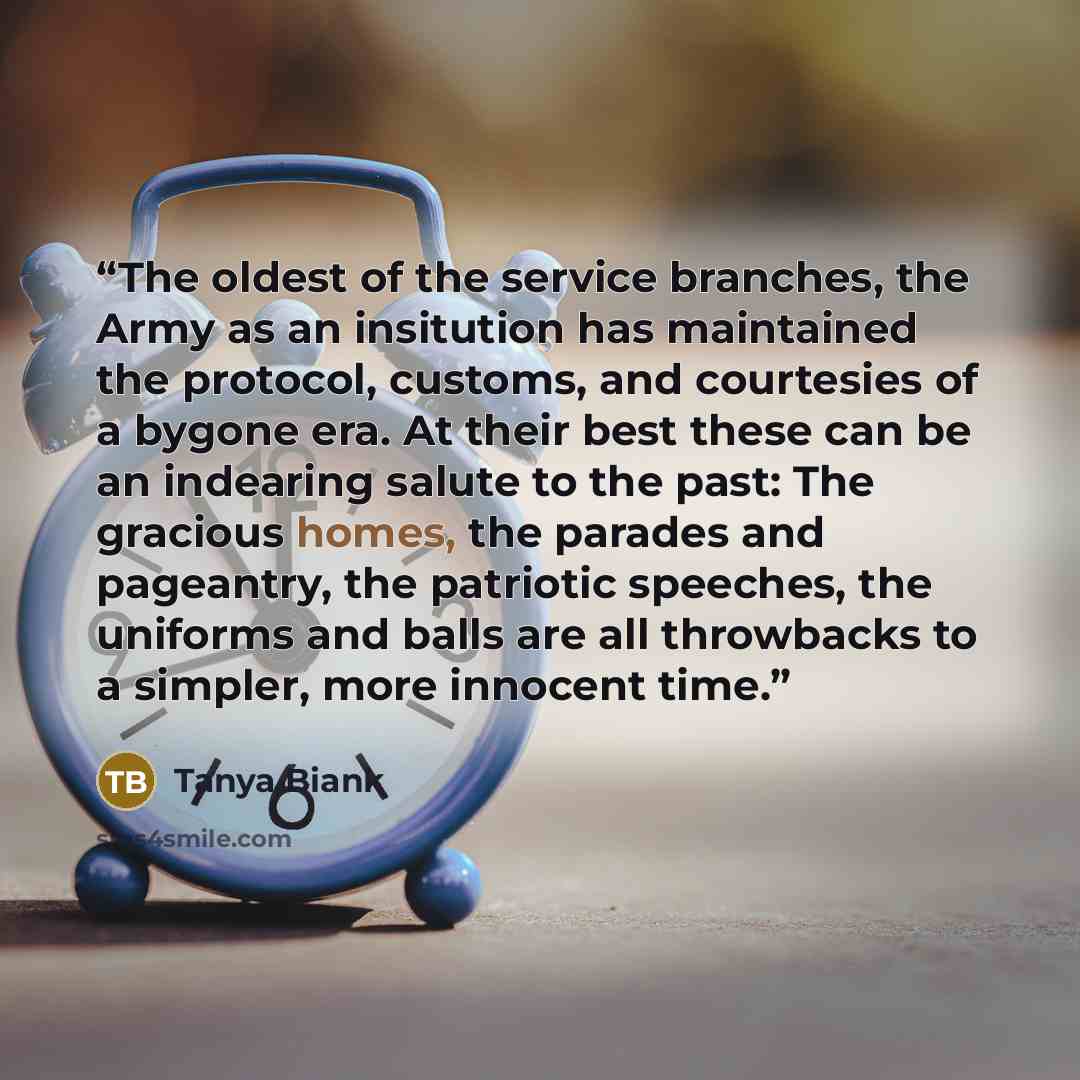 “The oldest of the service branches, the Army as an insitution has maintained the protocol, customs, and courtesies of a bygone era. At their best these can be an indearing salute to the past: The gracious homes, the parades and pageantry, the patriotic speeches, the uniforms and balls are all…” quote by Tanya Biank
