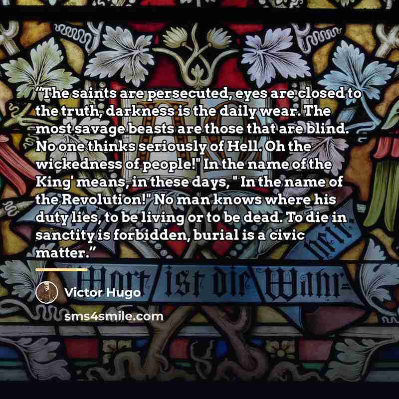 “The saints are persecuted, eyes are closed to the truth, darkness is the daily wear. The most savage beasts are those that are blind. No one thinks seriously of Hell. Oh the wickedness of people!" In the name of the King' means, in these days, " In the name of the Revolution!" No man knows where…” quote by Víctor Hugo