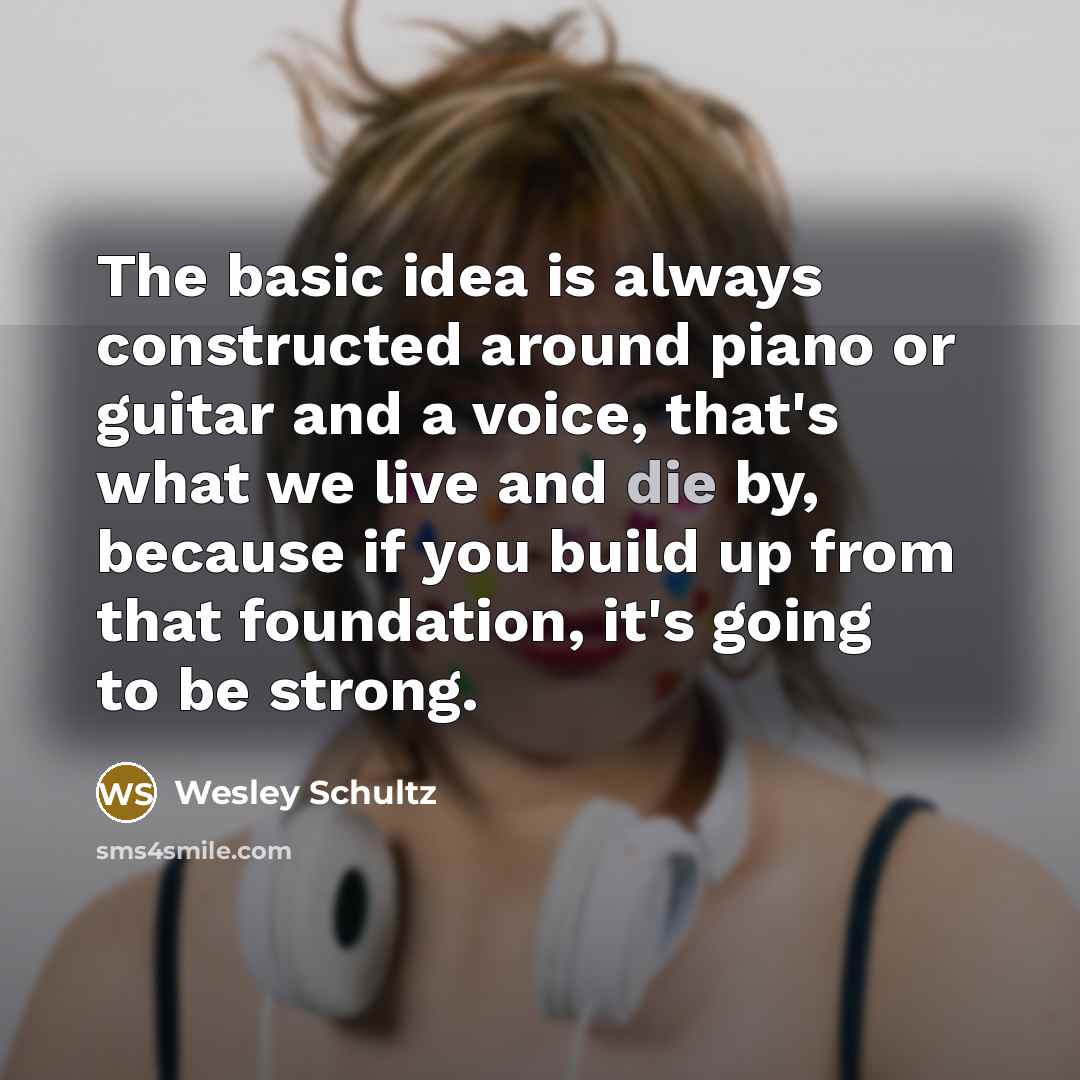 “The basic idea is always constructed around piano or guitar and a voice, that's what we live and die by, because if you build up from that foundation, it's going to be strong.” quote by Wesley Schultz