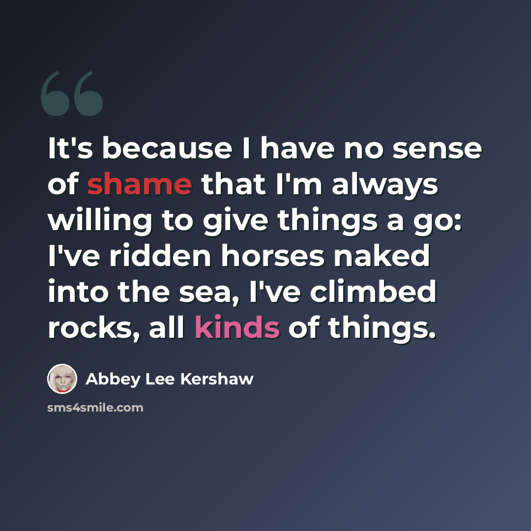 “It's because I have no sense of shame that I'm always willing to give things a go: I've ridden horses naked into the sea, I've climbed rocks, all kinds of things.” quote by Abbey Lee Kershaw