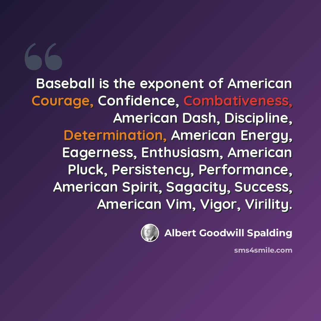 “Baseball is the exponent of American Courage, Confidence, Combativeness, American Dash, Discipline, Determination, American Energy, Eagerness, Enthusiasm, American Pluck, Persistency, Performance, American Spirit, Sagacity, Success, American Vim, Vigor, Virility.” quote by Albert Goodwill Spalding