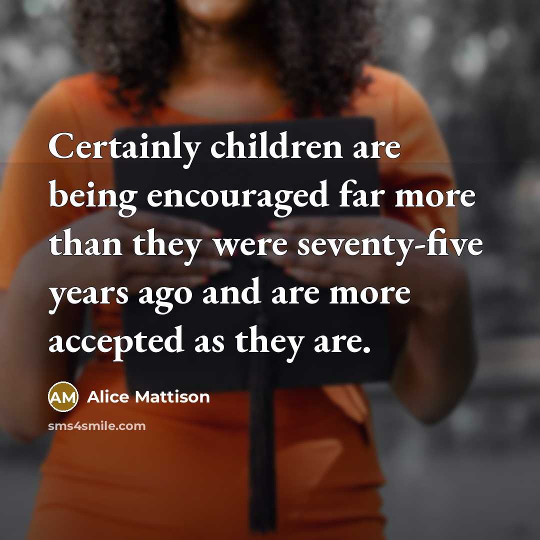 “Certainly children are being encouraged far more than they were seventy-five years ago and are more accepted as they are.” quote by Alice Mattison