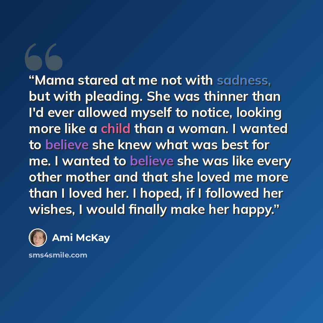 “Mama stared at me not with sadness, but with pleading. She was thinner than I'd ever allowed myself to notice, looking more like a child than a woman. I wanted to believe she knew what was best for me. I wanted to believe she was like every other mother and that she loved me more than I loved her…” quote by Ami McKay