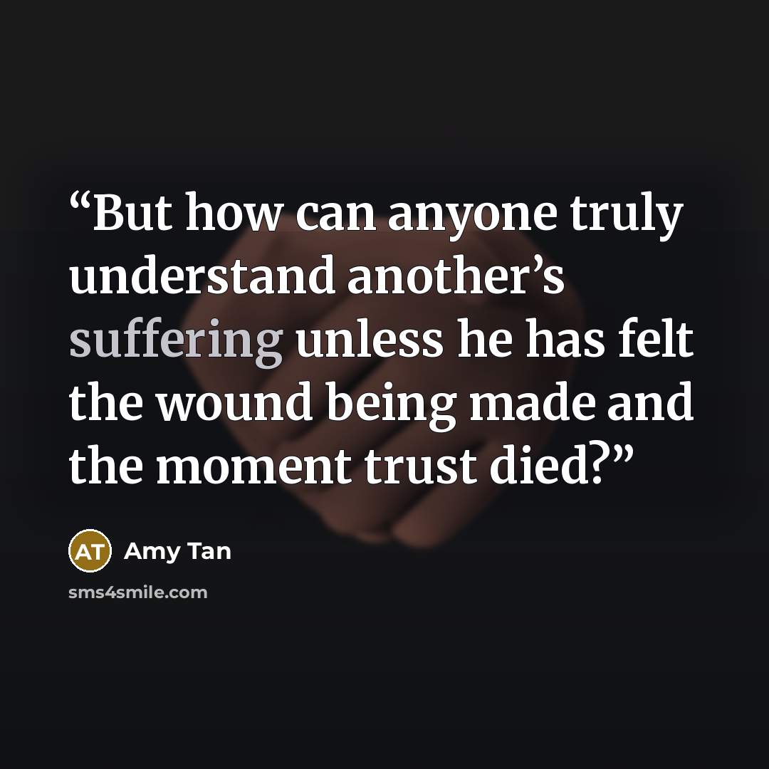 “But how can anyone truly understand another’s suffering unless he has felt the wound being made and the moment trust died?” quote by Amy Tan