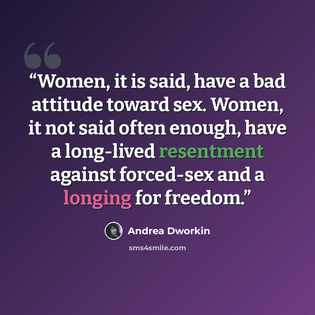 “Women, it is said, have a bad attitude toward sex. Women, it not said often enough, have a long-lived resentment against forced-sex and a longing for freedom.” quote by Andrea Dworkin