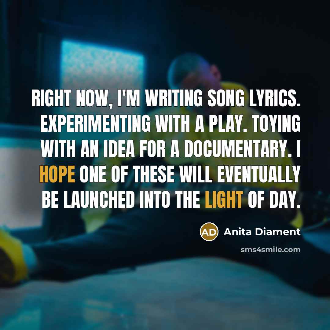 “Right now, I'm Writing song lyrics. Experimenting with a play. Toying with an idea for a documentary. I hope one of these will eventually be launched into the light of day.” quote by Anita Diament