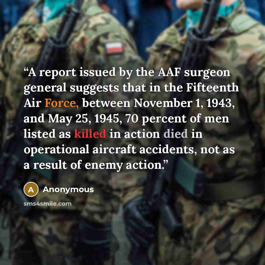 “A report issued by the AAF surgeon general suggests that in the Fifteenth Air Force, between November 1, 1943, and May 25, 1945, 70 percent of men listed as killed in action died in operational aircraft accidents, not as a result of enemy action.” quote by Anonymous