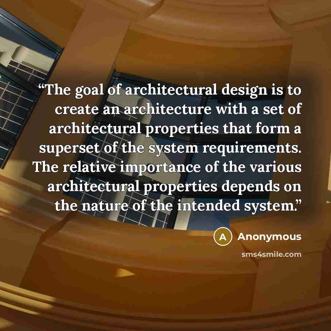 “The goal of architectural design is to create an architecture with a set of architectural properties that form a superset of the system requirements. The relative importance of the various architectural properties depends on the nature of the intended system.” quote by Anonymous