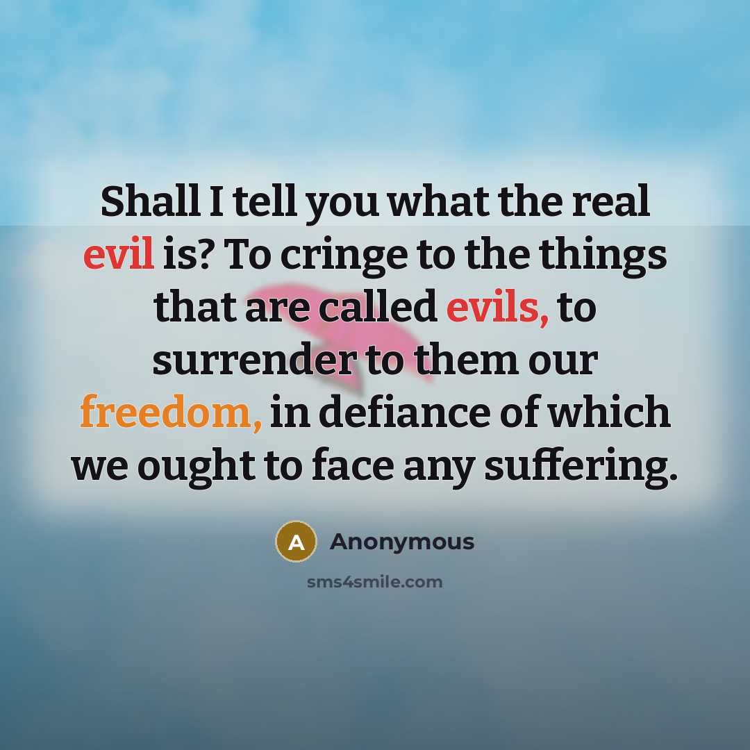 “Shall I tell you what the real evil is? To cringe to the things that are called evils, to surrender to them our freedom, in defiance of which we ought to face any suffering.” quote by Anonymous