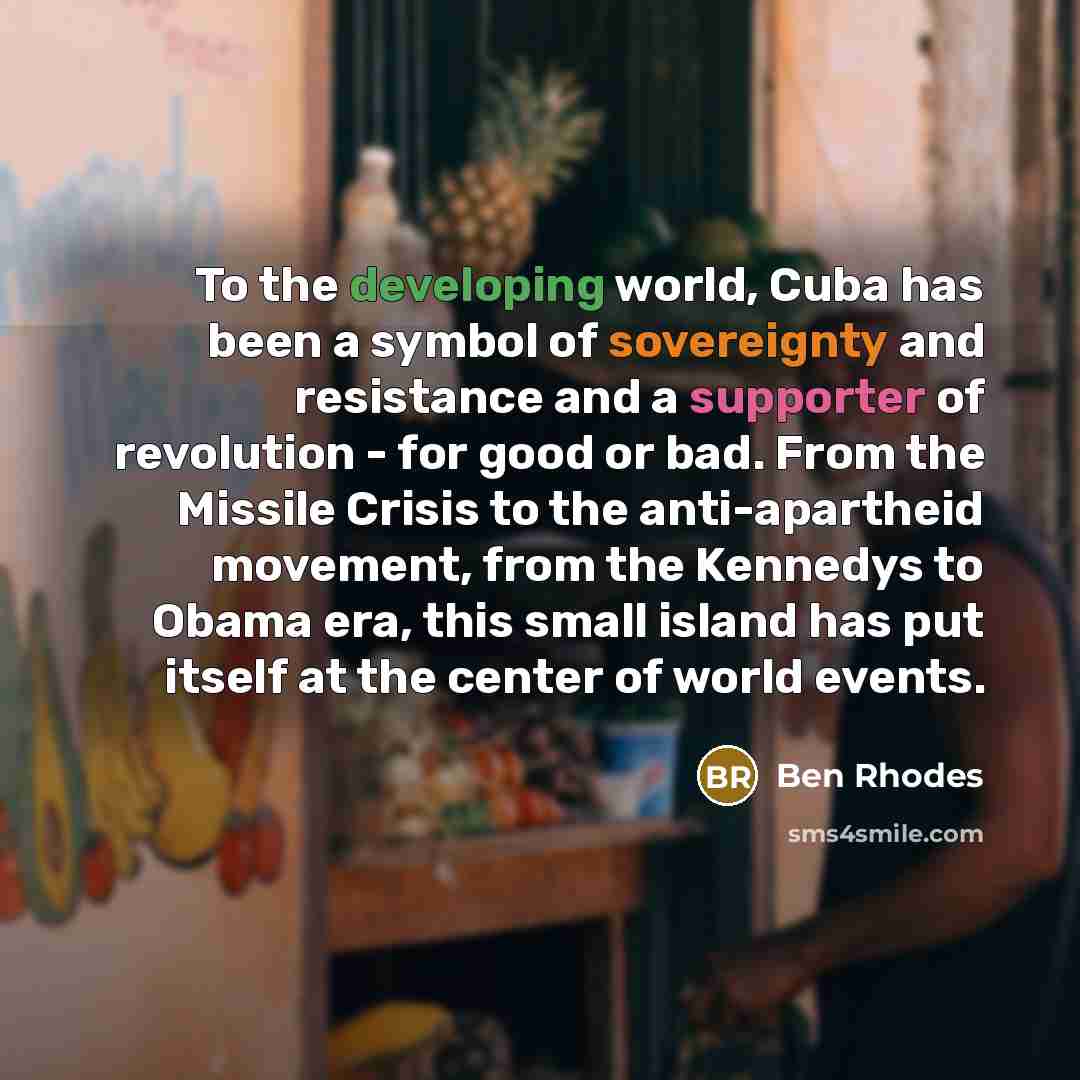 “To the developing world, Cuba has been a symbol of sovereignty and resistance and a supporter of revolution - for good or bad. From the Missile Crisis to the anti-apartheid movement, from the Kennedys to Obama era, this small island has put itself at the center of world events.” quote by Ben Rhodes