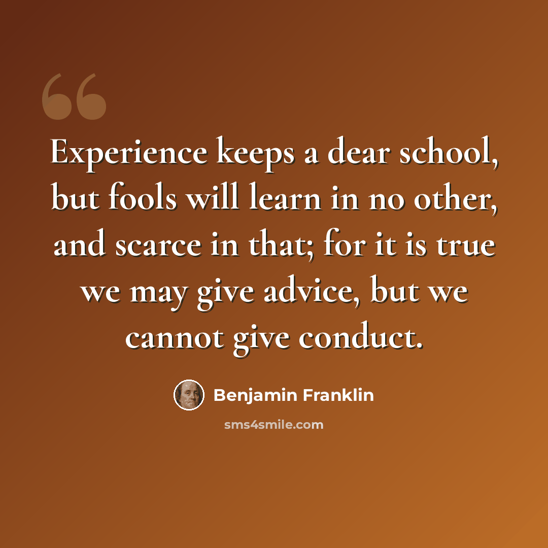 “Experience keeps a dear school, but fools will learn in no other, and scarce in that; for it is true we may give advice, but we cannot give conduct.” quote by Benjamin Franklin